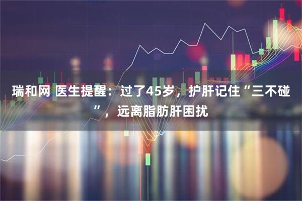 瑞和网 医生提醒：过了45岁，护肝记住“三不碰”，远离脂肪肝困扰