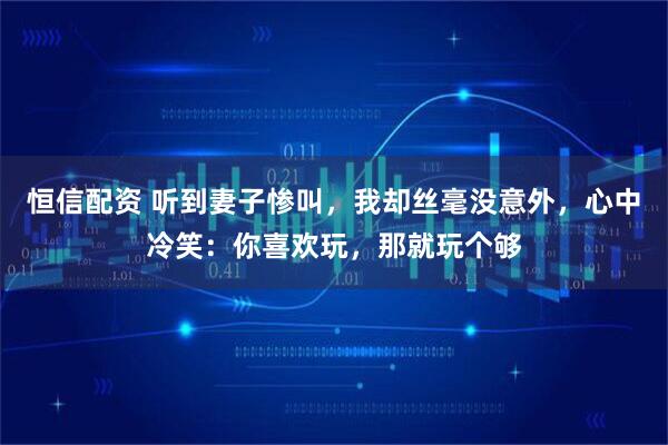 恒信配资 听到妻子惨叫，我却丝毫没意外，心中冷笑：你喜欢玩，那就玩个够