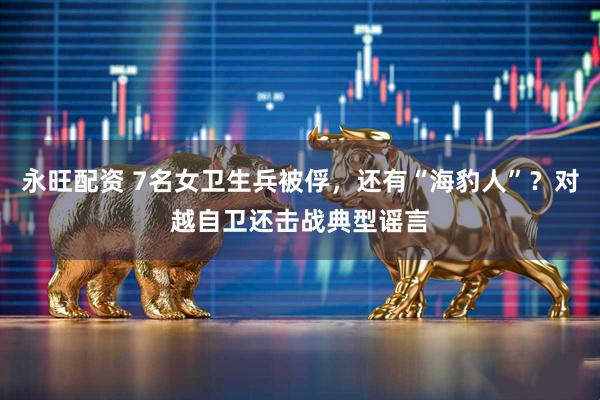 永旺配资 7名女卫生兵被俘，还有“海豹人”？对越自卫还击战典型谣言