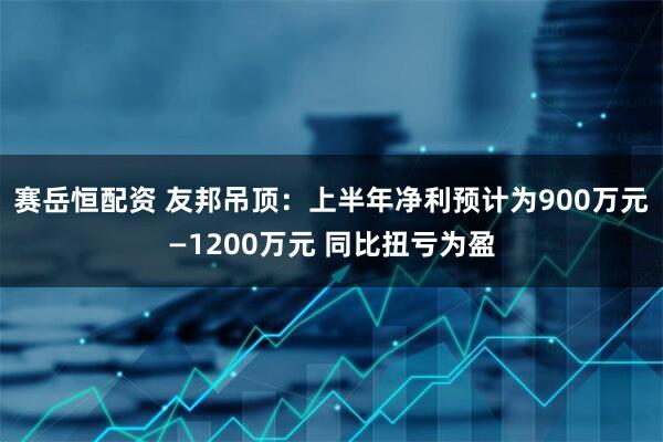 赛岳恒配资 友邦吊顶：上半年净利预计为900万元—1200万元 同比扭亏为盈