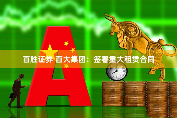 百胜证券 百大集团：签署重大租赁合同