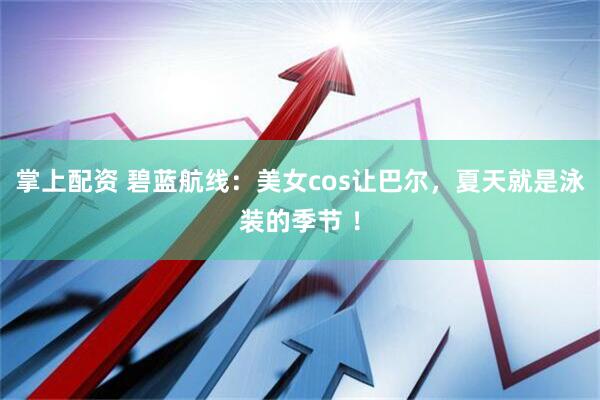 掌上配资 碧蓝航线：美女cos让巴尔，夏天就是泳装的季节 ！