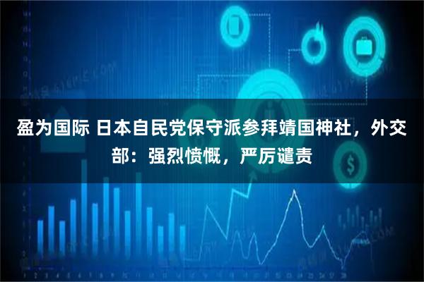 盈为国际 日本自民党保守派参拜靖国神社，外交部：强烈愤慨，严厉谴责